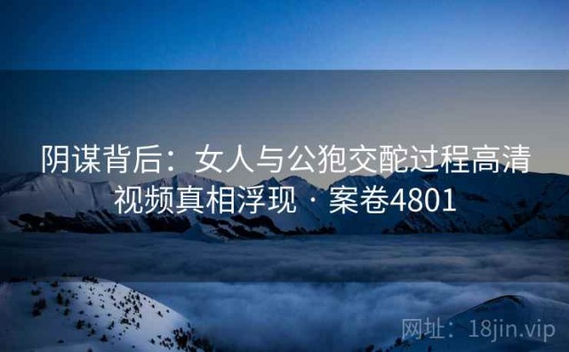 阴谋背后：女人与公狍交酡过程高清视频真相浮现 · 案卷4801