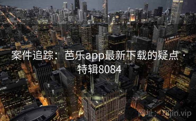 案件追踪：芭乐app最新下载的疑点 · 特辑8084