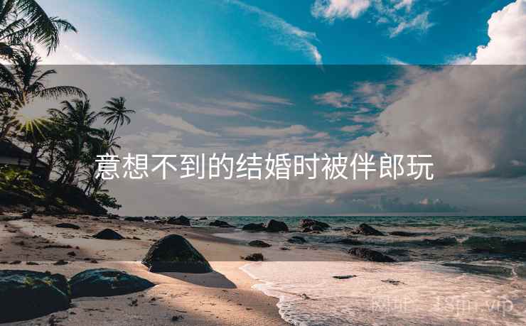 意想不到的结婚时被伴郎玩