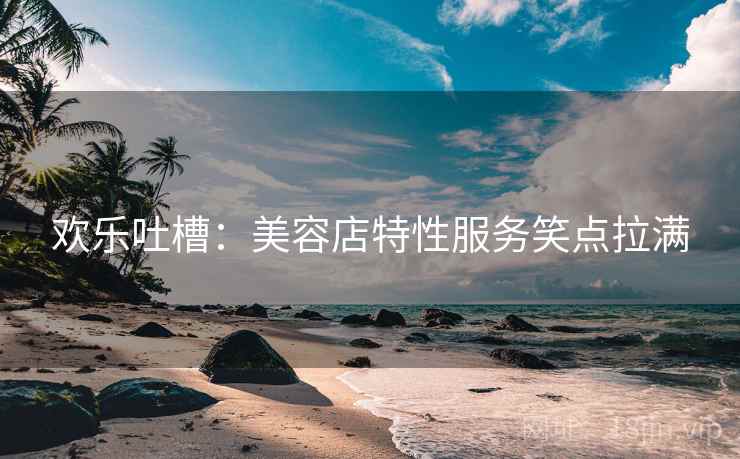 欢乐吐槽：美容店特性服务笑点拉满
