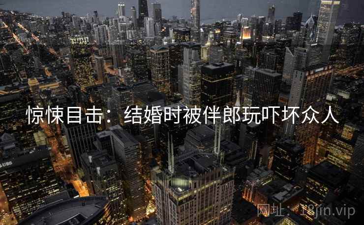 惊悚目击：结婚时被伴郎玩吓坏众人