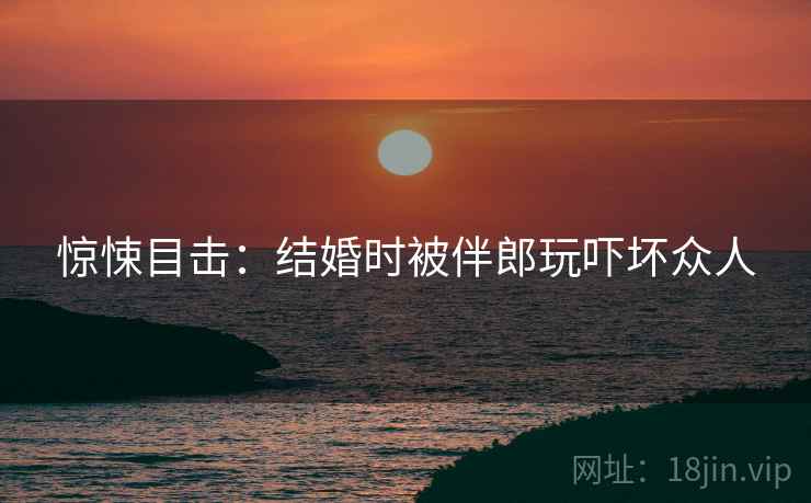 惊悚目击：结婚时被伴郎玩吓坏众人