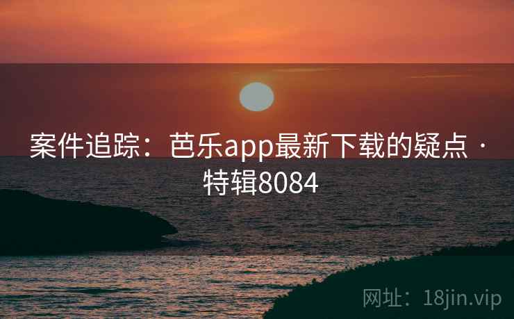 案件追踪：芭乐app最新下载的疑点 · 特辑8084
