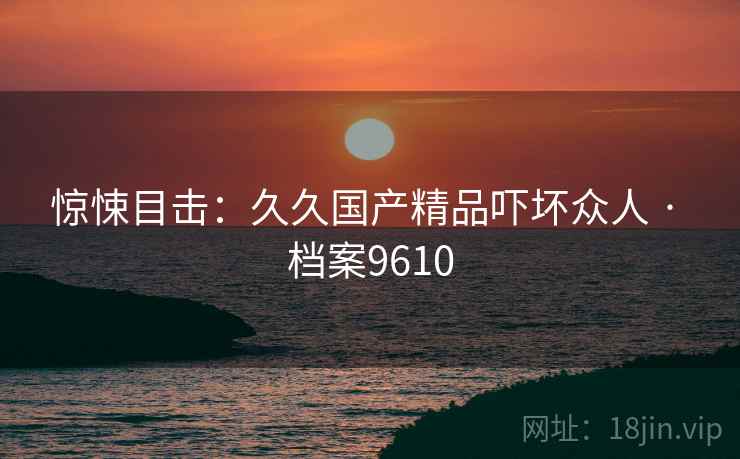 惊悚目击：久久国产精品吓坏众人 · 档案9610