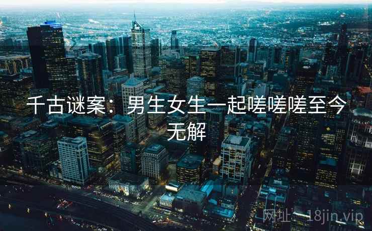 千古谜案:男生女生一起嗟嗟嗟至今无解 千古谜案:男生女生一起嗟嗟嗟至今无解