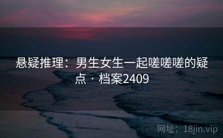 悬疑推理：男生女生一起嗟嗟嗟的疑点 · 档案2409