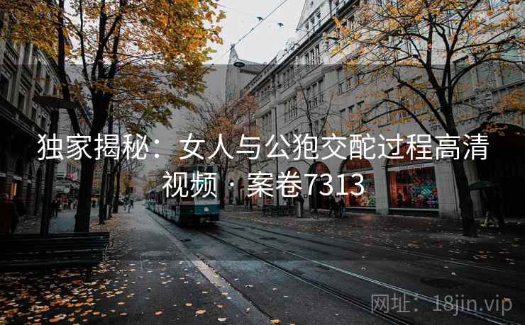 独家揭秘：女人与公狍交酡过程高清视频 · 案卷7313