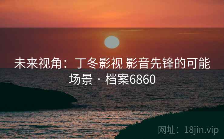 未来视角：丁冬影视 影音先锋的可能场景 · 档案6860